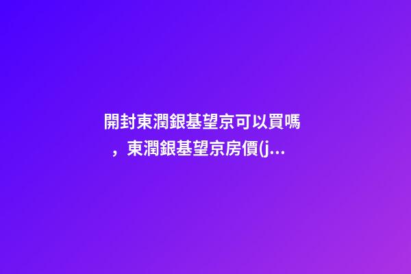 開封東潤銀基望京可以買嗎，東潤銀基望京房價(jià)是多少？